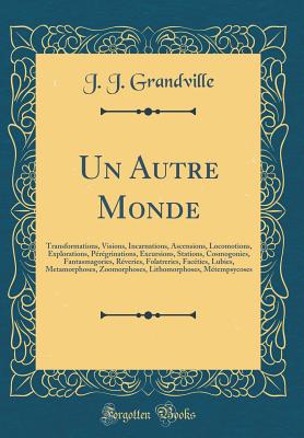 Un Autre Monde: Transformations, Visions, Incarnations, Ascensions, Locomotions, Explorations, Prgrinations, Excursions, Stations, Cosmogonies, Fantasmagories, Rveries, Folatreries, Facties, Lubies, Metamorphoses, Zoomorphoses, Lithomorphoses, M - Grandville, J J