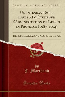 Un Intendant Sous Louis XIV, Etude Sur L'Administration de Lebret En Provence (1687-1704): These de Doctorat, Presentee a la Faculte Des Lettres de Paris (Classic Reprint) - Marchand, J