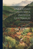 Una Ciudad Histrica (Antigua Guatemala): Su Pasado Y Su Presente