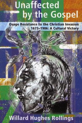 Unaffected by the Gospel: Osage Resistance to the Christian Invasion, 1673-1906: A Cultural Victory - Rollings, Willard Hughes