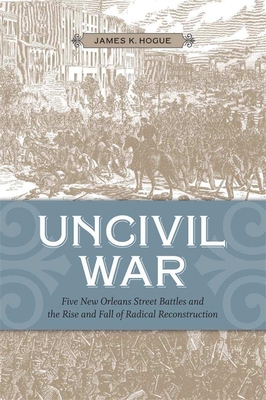 Uncivil War: Five New Orleans Street Battles and the Rise and Fall of Radical Reconstruction - Hogue, James K