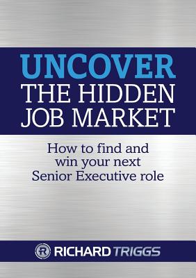 Uncover the Hidden Job Market: How to Find and Win Your Next Senior Executive Role - Triggs, Richard