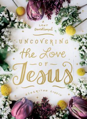 Uncovering the Love of Jesus: A Lent Devotional - Ciuciu, Asheritah