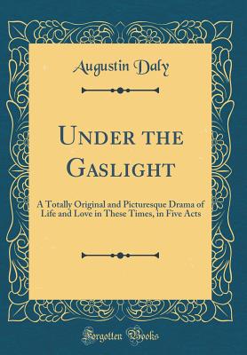 Under the Gaslight: A Totally Original and Picturesque Drama of Life and Love in These Times, in Five Acts (Classic Reprint) - Daly, Augustin