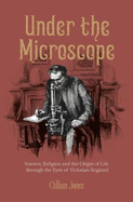 Under The Microscope: Science, Religion and the Origin of Life through the Eyes of Victorian England