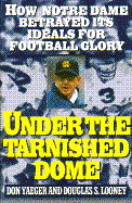 Under the Tarnished Dome: How Notre Dame Betrayed Ideals for Football Glory - Yaeger, Don, and Looney, Douglas S, and Yeager, Don