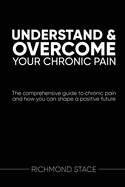 Understand and Overcome Your Chronic Pain: The Comprehensive Guide to Chronic Pain and How You Can Shape a Positive Future