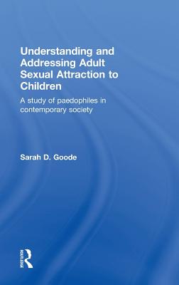 Understanding and Addressing Adult Sexual Attraction to Children: A Study of Paedophiles in Contemporary Society - Goode, Sarah