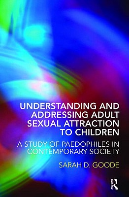 Understanding and Addressing Adult Sexual Attraction to Children: A Study of Paedophiles in Contemporary Society - Goode, Sarah