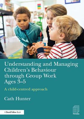 Understanding and Managing Children's Behaviour through Group Work Ages 3-5: A child-centred approach - Hunter, Cath