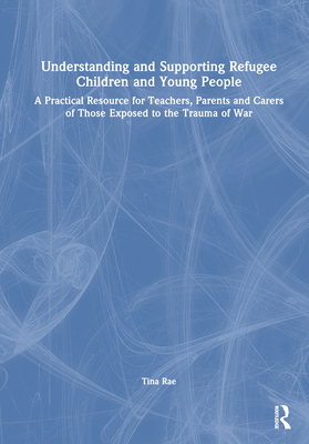 Understanding and Supporting Refugee Children and Young People: A Practical Resource for Teachers, Parents and Carers of Those Exposed to the Trauma of War - Rae, Tina