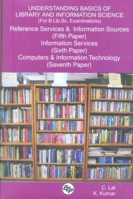 Understanding Basics of Library and Information Science (for B.Lib.Sc. Examinations): Reference Services and Information Sources (Fifth Paper), Information Services (Sixth Paper), Computers and Information Technology (Seventh Paper) - Lal, C, and Kumar, K