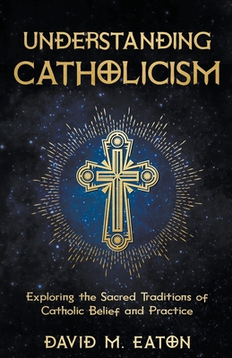 Understanding Catholicism Exploring the Sacred Traditions of Catholic Belief and Practice - Eaton, David M