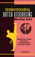 Understanding Dutch Kickboxing Martial Arts: Methods And Trainings All-Inclusive + Strengthening The Soul, Body, And Mind