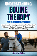 Understanding Equine Therapy for Beginners: Transformative Techniques For Mental And Emotional Wellness: A Beginner's Roadmap To Harnessing The Benefits Of Horseback Healing