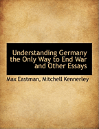 Understanding Germany the Only Way to End War and Other Essays