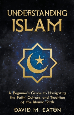 Understanding Islam: A Beginner's Guide to Navigating the Faith, Culture, and Tradition of the Islamic Faith - Eaton, David M