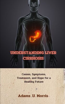 Understanding Liver Cirrhosis: Causes, Symptoms, Treatment, and Hope for a Healthy Future - Morris, Adams U