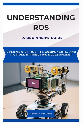 Understanding Ros: A BEGINNER'S GUIDE: Overview of ROS, its components, and its role in robotics development - Sloane, Renata