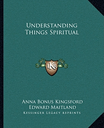 Understanding Things Spiritual - Kingsford, Anna Bonus, and Maitland, Edward