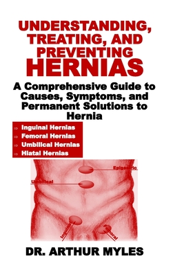 Understanding, Treating, and Preventing Hernias: A Comprehensive Guide to Causes, Symptoms, and Permanent Solutions to Hernia - Myles, Arthur, Dr.