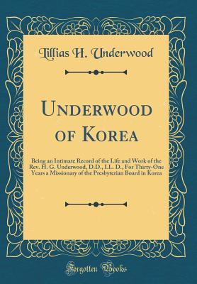 Underwood of Korea: Being an Intimate Record of the Life and Work of the Rev. H. G. Underwood, D.D., LL. D., for Thirty-One Years a Missionary of the Presbyterian Board in Korea (Classic Reprint) - Underwood, Lillias H