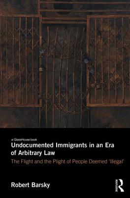 Undocumented Immigrants in an Era of Arbitrary Law: The Flight and the Plight of People Deemed 'Illegal' - Barsky, Robert