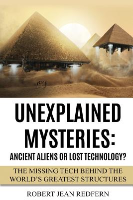 Unexplained Mysteries: Ancient Aliens Or Lost Technology?: The Missing Tech Behind The World's Greatest Structures - Redfern, Robert Jean