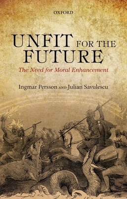 Unfit for the Future: The Need for Moral Enhancement - Persson, Ingmar, and Savulescu, Julian