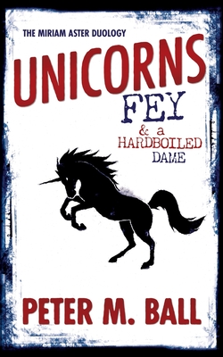 Unicorns, Fey, and a Hardboiled Dame: The Miriam Aster Duology - Ball, Peter M