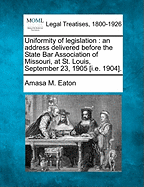 Uniformity of Legislation: An Address Delivered Before the State Bar Association of Missouri, at St. Louis, September 23, 1905 [i.E. 1904]. - Eaton, Amasa M