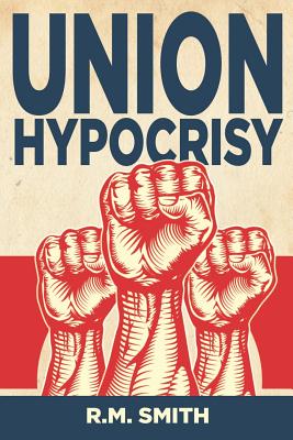 Union Hypocrisy: Organized Labors Double Standard in Business and Politics - Smith, R M