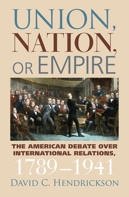 Union, Nation, or Empire: The American Debate Over International Relations, 1789-1941 - Hendrickson, David C