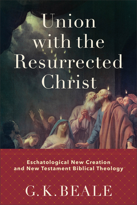 Union with the Resurrected Christ: Eschatological New Creation and New Testament Biblical Theology - Beale, G K
