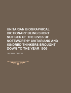 Unitarian Biographical Dictionary Being Short Notices of the Lives of Noteworthy Unitarians and Kindred Thinkers Brought Down to the Year 1900