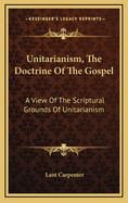 Unitarianism, The Doctrine Of The Gospel: A View Of The Scriptural Grounds Of Unitarianism