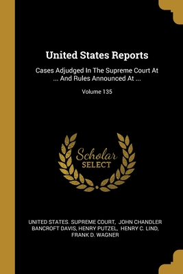 United States Reports: Cases Adjudged In The Supreme Court At ... And Rules Announced At ...; Volume 135 - United States Supreme Court (Creator), and John Chandler Bancroft Davis (Creator), and Putzel, Henry