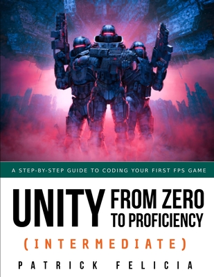 Unity from Zero to Proficiency (Intermediate): A step-by-step guide to coding your first FPS in C# with Unity. [Third Edition] - Felicia, Patrick