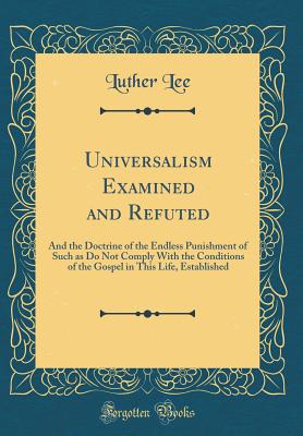 Universalism Examined and Refuted: And the Doctrine of the Endless Punishment of Such as Do Not Comply with the Conditions of the Gospel in This Life, Established (Classic Reprint) - Lee, Luther