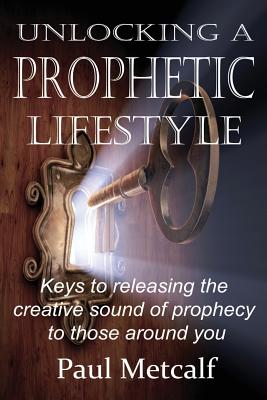 Unlocking a Prophetic Lifestyle: Keys to releasing the creative sound of prophecy to those around you - Metcalf, Paul Michael