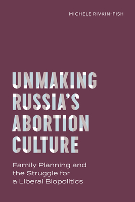 Unmaking Russia's Abortion Culture: Family Planning and the Struggle for a Liberal Biopolitics - Rivkin-Fish, Michele