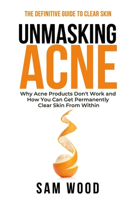 Unmasking Acne: The Definitive Guide to Clear Skin: Why Acne Products Don't Work and How You Can Get Permanently Clear Skin from Within - Wood, Sam