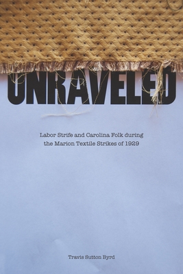 Unraveled: Labor Strife and Carolina Folk During the Marion Textile Strikes of 1929 - Byrd, Travis Sutton