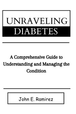 Unraveling Diabetes: A Comprehensive Guide to Managing and Understanding the Condition - Ramirez, John E