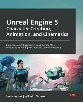 Unreal Engine 5 Character Creation, Animation, and Cinematics: Create custom 3D assets and bring them to life in Unreal Engine 5 using MetaHuman, Lumen, and Nanite - Venter, Henk, and Ogterop, Wilhelm