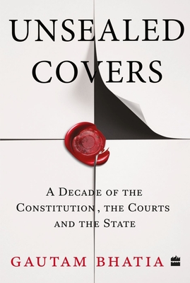 Unsealed Covers: A Decade of the Constitution, the Courts and the State - Bhatia, Gautam