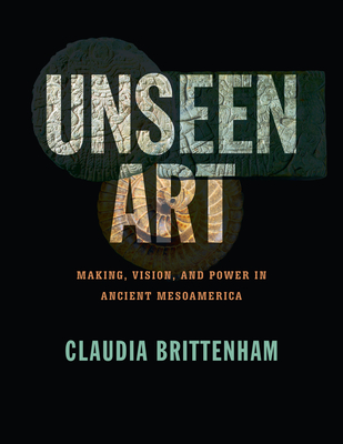 Unseen Art: Making, Vision, and Power in Ancient Mesoamerica - Brittenham, Claudia