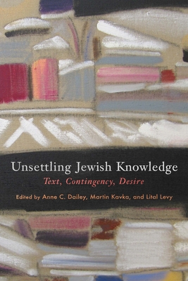 Unsettling Jewish Knowledge: Text, Contingency, Desire - Dailey, Anne C (Editor), and Kavka, Martin (Editor), and Levy, Lital (Editor)