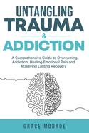 Untangling Trauma and Addiction: A Comprehensive Guide to Overcoming Addiction, Healing Emotional Pain and Achieving Lasting Recovery