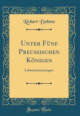 Unter Fnf Preuischen Knigen: Lebenserinnerungen (Classic Reprint) - Dohme, Robert